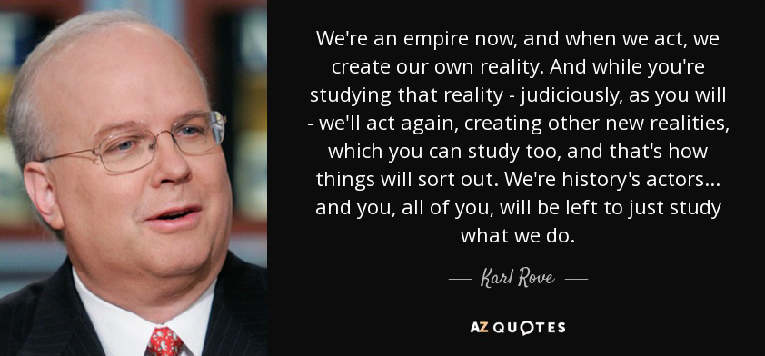 We're an empire now, and when we act, we create our own reality. And while you're studying that reality - judiciously, as you will - we'll act again, creating other new realities, which you can study too, and that's how things will sort out. We're history's actors... and you, all of you, will be left to just study what we do. 